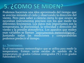 Podemos hacernos una idea aproximada del tiempo que
se avecina mirando el cielo y observando la dirección del
viento. Pero para saber a ciencia cierta lo que ocurre se
necesitan instrumentos precisos con los que medir los
diferentes fenómenos. Los datos más importantes son la
temperatura, la pluviosidad, la velocidad y dirección del
viento y la presión atmosférica. Los aparatos que miden
esas variables se llaman "instrumentos meteorológicos".
Juntando todas las mediciones y comparándolas
podemos predecir el tiempo.
5.1. Termómetro.
Es el instrumento meteorológico que se utiliza para medir la
temperatura. Existen varias escalas de medida de la
temperatura en grados Celsius centígrados (ºC) o en grados
Fahrenheit (ºF).
 