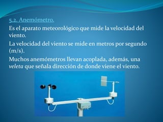 5.2. Anemómetro.
Es el aparato meteorológico que mide la velocidad del
viento.
La velocidad del viento se mide en metros por segundo
(m/s).
Muchos anemómetros llevan acoplada, además, una
veleta que señala dirección de donde viene el viento.
 