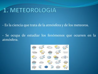 - Es la ciencia que trata de la atmósfera y de los meteoros.
- Se ocupa de estudiar los fenómenos que ocurren en la
atmósfera.
 