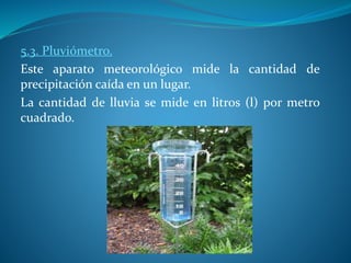 5.3. Pluviómetro.
Este aparato meteorológico mide la cantidad de
precipitación caída en un lugar.
La cantidad de lluvia se mide en litros (l) por metro
cuadrado.
 