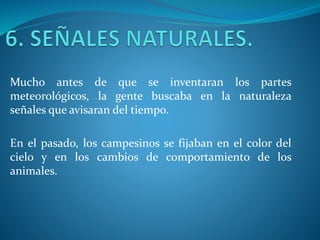 Mucho antes de que se inventaran los partes
meteorológicos, la gente buscaba en la naturaleza
señales que avisaran del tiempo.
En el pasado, los campesinos se fijaban en el color del
cielo y en los cambios de comportamiento de los
animales.
 