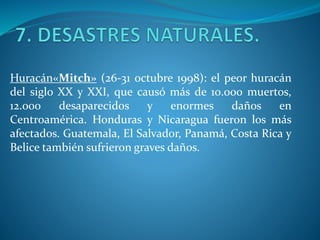 Huracán«Mitch» (26-31 octubre 1998): el peor huracán
del siglo XX y XXI, que causó más de 10.000 muertos,
12.000 desaparecidos y enormes daños en
Centroamérica. Honduras y Nicaragua fueron los más
afectados. Guatemala, El Salvador, Panamá, Costa Rica y
Belice también sufrieron graves daños.
 