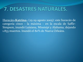 Huracán«Katrina» (25-29 agosto 2005): este huracán de
categoría cinco - la máxima - en la escala de Saffir-
Simpson, inundó Luisiana, Missisipi y Alabama, dejando
1.833 muertos. Inundó el 80% de Nueva Orleáns.
 