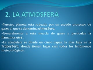 -Nuestro planeta esta rodeado por un escudo protector de
gases al que se denomina atmosfera.
-Generalmente a esta mezcla de gases y partículas la
llamamos aire .
-La atmósfera se divide en cinco capas: la mas baja es la
troposfera, donde tienen lugar casi todos los fenómenos
meteorológicos .
 