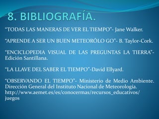 “TODAS LAS MANERAS DE VER EL TIEMPO”- Jane Walker.
“APRENDE A SER UN BUEN METEORÓLO GO”- B. Taylor-Cork.
“ENCICLOPEDIA VISUAL DE LAS PREGUNTAS LA TIERRA”-
Edición Santillana.
“LA LLAVE DEL SABER EL TIEMPO”-David Ellyard.
“OBSERVANDO EL TIEMPO”- Ministerio de Medio Ambiente.
Dirección General del Instituto Nacional de Meteorología.
http://www.aemet.es/es/conocermas/recursos_educativos/
juegos
 