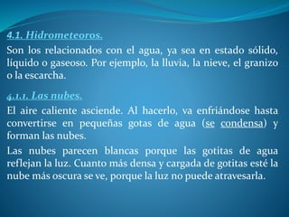 4.1. Hidrometeoros.
Son los relacionados con el agua, ya sea en estado sólido,
líquido o gaseoso. Por ejemplo, la lluvia, la nieve, el granizo
o la escarcha.
4.1.1. Las nubes.
El aire caliente asciende. Al hacerlo, va enfriándose hasta
convertirse en pequeñas gotas de agua (se condensa) y
forman las nubes.
Las nubes parecen blancas porque las gotitas de agua
reflejan la luz. Cuanto más densa y cargada de gotitas esté la
nube más oscura se ve, porque la luz no puede atravesarla.
 