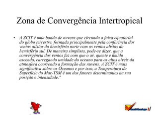 Zona de Convergência Intertropical A ZCIT é uma banda de nuvens que circunda a faixa equatorial do globo terrestre, formada principalmente pela confluência dos ventos alísios do hemisfério norte com os ventos alísios do hemisfério sul. De maneira simplista, pode-se dizer, que a convergência dos ventos faz com que o ar, quente e úmido ascenda, carregando umidade do oceano para os altos níveis da atmosfera ocorrendo a formação das nuvens. A ZCIT é mais significativa sobre os Oceanos e por isso, a Temperatura da Superfície do Mar-TSM é um dos fatores determinantes na sua posição e intensidade."   