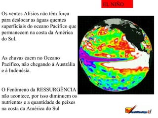 Os ventos Alísios não têm força para deslocar as águas quentes superficiais do oceano Pacífico que permanecem na costa da América do Sul. As chuvas caem no Oceano Pacífico, não chegando à Austrália e à Indonésia. O Fenômeno da RESSURGÊNCIA não acontece, por isso diminuem os nutrientes e a quantidade de peixes na costa da América do Sul EL NIÑO 