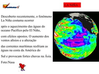Descoberto recentemente, o fenômeno La Niña costuma ocorrer  após o aquecimento das águas do oceano Pacífico pelo El Niño,  com efeitos opostos. O aumento dos ventos alísios e a alteração  das correntes marítimas resfriam as águas na costa da América do  Sul e provocam fortes chuvas na Ásia. Foto:Nasa  LA NIÑA 