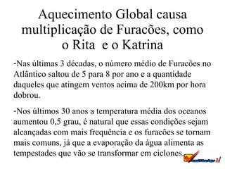 Aquecimento Global causa multiplicação de Furacões, como o Rita  e o Katrina Nas últimas 3 décadas, o número médio de Furacões no Atlântico saltou de 5 para 8 por ano e a quantidade daqueles que atingem ventos acima de 200km por hora dobrou. Nos últimos 30 anos a temperatura média dos oceanos aumentou 0,5 grau, é natural que essas condições sejam alcançadas com mais frequência e os furacões se tornam mais comuns, já que a evaporação da água alimenta as tempestades que vão se transformar em ciclones.  