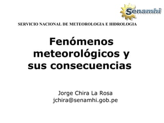 Fenómenos meteorológicos y sus consecuencias   Jorge Chira La Rosa [email_address] SERVICIO NACIONAL DE METEOROLOGIA E HIDROLOGIA 