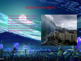 DESASTRES NATURALES

•   Son los mismos fenómenos naturales
    que ocasionan daños y destrucción
    de diversa magnitud sumado
    fundamentalmente a la acción
    indirecta del ser humano, que no
    prevé que sus acciones pueden
    ocasionarle pérdidas a sí mismo.
 