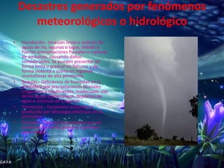 Desastres generados por fenómenos
       meteorológicos o hidrológico
•   Inundación.- Invasión lenta o violenta de
    aguas de río, lagunas o lagos, debido a
    fuertes precipitaciones fluviales o rupturas
    de embalses, causando daños
    considerables. Se pueden presentar en
    forma lenta o gradual en llanuras y de
    forma violenta o súbita en regiones
    montañosas de alta pendiente.
•   Sequías.- Deficiencia de humedad en la
    atmósfera por precipitaciones pluviales
    irregulares o insuficientes, inadecuado uso
    de las aguas subterráneas, depósitos de
    agua o sistemas de irrigación.
•   Tormentas.- Fenómeno atmosférico
    producido por descargas eléctricas en la
    atmósfera.
•   Tornados.- Vientos huracanados que se
    producen en forma giratoria a grandes
    velocidades.
 