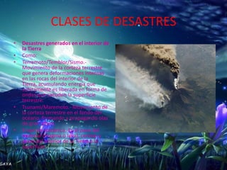 CLASES DE DESASTRES
•   Desastres generados en el interior de
    la Tierra
•   Como:
•   Terremoto/Temblor/Sismo.-
    Movimiento de la corteza terrestre
    que genera deformaciones intensas
    en las rocas del interior de la
    Tierra, acumulando energía que
    súbitamente es liberada en forma de
    ondas que sacuden la superficie
    terrestre.
•   Tsunami/Maremoto.- Movimiento de
    la corteza terrestre en el fondo del
    océano, formando y propagando olas
    de gran altura.
•   Erupción volcánica.-Es el paso del
    material (magma o lava), cenizas y
    gases del interior de la Tierra a la
    superficie.
 