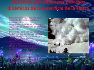 Desastres generados por procesos
    dinámicos de la superficie de la Tierra
•   Deslizamiento.- Que ocurren como
    resultado de cambios súbitos o
    graduales de la
    composición, estructura, hidrología o
    vegetación de un terreno en declive o
    pendiente.
•   Derrumbe.- Es la caída de una franja
    de terreno que pierde su estabilidad
    o la destrucción de una estructura
    construida por el hombre.
•   Alud.- Es el desplazamiento de una
    capa de nieve ladera abajo, que
    puede incorporar parte del sustrato y
    de la cobertera vegetal de la
    pendiente.
•   Aluvión.- Flujos de grandes
    volúmenes de
    lodo, agua, hielo, rocas, originados
    por la ruptura de una laguna o
    deslizamiento de un nevado.
 