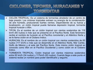  CICLÓN TROPICAL: Es un sistema de tormentas alrededor de un centro de
  baja presión. Los ciclones tropicales extraen su energía de la condensación
  de aire húmedo, produciendo fuertes vientos. Dependiendo de su fuerza y
  localización, un ciclón tropical puede llamarse depresión tropical, tormenta
  tropical huracán o tifón.
 TIFON: Es el nombre de un ciclón tropical con vientos sostenidos de 118
  km/h (65 nudos) ó más que se presenta en el Pacífico Norte. Este fenómeno
  recibe el nombre de huracán en el Pacífico nororiental y el Atlántico Norte y
  se le llama ciclón en el Océano Indico.
 HURACAN: Es el nombre de un ciclón tropical con vientos sostenidos de 65
  nudos (117 km/h) o más que se desarrolla en el Atlántico Norte, Mar Caribe,
  Golfo de México y al este del Pacífico Norte. Este mismo ciclón tropical es
  conocido como tifón en el Pacífico Occidental y como ciclón en el Océano
  Indico.
 TORMENTA TROPICAL: Ciclón tropical con vientos máximos sostenidos
  entre 62 km/h (34 nudos) y 117km/h (63 nudos). Cuando llega a este punto el
  sistema recibe un nombre para poder identificarlo y seguirlo.
 