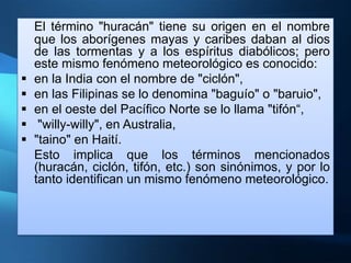 El término "huracán" tiene su origen en el nombre
    que los aborígenes mayas y caribes daban al dios
    de las tormentas y a los espíritus diabólicos; pero
    este mismo fenómeno meteorológico es conocido:
   en la India con el nombre de "ciclón",
   en las Filipinas se lo denomina "baguío" o "baruio",
   en el oeste del Pacífico Norte se lo llama "tifón“,
    "willy-willy", en Australia,
   "taino" en Haití.
    Esto implica que los términos mencionados
    (huracán, ciclón, tifón, etc.) son sinónimos, y por lo
    tanto identifican un mismo fenómeno meteorológico.
 
