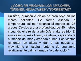 Un tifón, huracán o ciclón se crea sólo en los
mares calientes. Se forma cuando la
temperatura del mar alcanza al menos los 27
grados Celsius a una profundidad de 80 metros
y cuando el aire de la atmósfera alta es frío. El
aire caliente, más ligero, se eleva, aspirando la
humedad del mar y creando nubes. Los vientos
remontan en altura y dan a las nubes un
movimiento en espiral, entorno de una zona
relativamente calma llamada "ojo del ciclón".
 