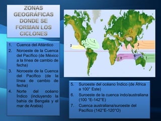 1.   Cuenca del Atlántico
2.   Noroeste de la Cuenca
     del Pacífico (de México
     a la línea de cambio de
     fecha)
3.   Noroeste de la Cuenca
     del Pacífico (de la
     línea de cambio de
     fecha)                    5.   Suroeste del océano Índico (de África
                                    a 100° Este)
4.   Norte     del    océano
     Índico (incluyendo la     6.   Suroeste de la cuenca indo/australiana
     bahía de Bengala y el          (100 °E-142°E)
     mar de Arabia)            7.   Cuenca australiana/suroeste del
                                    Pacífico (142°E-120°O)
 