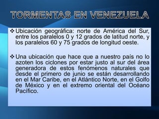  Ubicación geográfica: norte de América del Sur,
  entre los paralelos 0 y 12 grados de latitud norte, y
  los paralelos 60 y 75 grados de longitud oeste.

 Una ubicación que hace que a nuestro país no lo
  azoten los ciclones por estar justo al sur del área
  generadora de estos fenómenos naturales que
  desde el primero de junio se están desarrollando
  en el Mar Caribe, en el Atlántico Norte, en el Golfo
  de México y en el extremo oriental del Océano
  Pacífico.
 