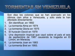 Son diez los ciclones que se han acercado en los
  últimos cien años a Venezuela, y sólo siete la han
  afectado directamente:
1. Sin identificar, en 1892
2. La tormenta Alma en 1974
3. La tormenta Gloria en 1975
4. El huracán David en 1979
5. Una depresión tropical que cayó sobre el país el seis
   de septiembre de 1987 causando la tragedia en El
   Limón, en Maracay
6. La tormenta Joan en 1983
7. La tormenta Bret en 1993.
 