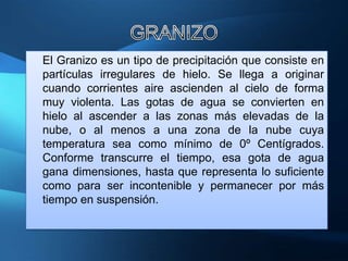 El Granizo es un tipo de precipitación que consiste en
partículas irregulares de hielo. Se llega a originar
cuando corrientes aire ascienden al cielo de forma
muy violenta. Las gotas de agua se convierten en
hielo al ascender a las zonas más elevadas de la
nube, o al menos a una zona de la nube cuya
temperatura sea como mínimo de 0º Centígrados.
Conforme transcurre el tiempo, esa gota de agua
gana dimensiones, hasta que representa lo suficiente
como para ser incontenible y permanecer por más
tiempo en suspensión.
 