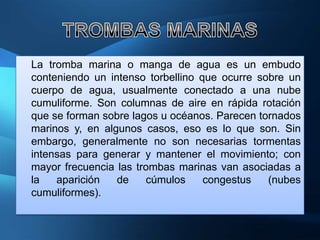 La tromba marina o manga de agua es un embudo
conteniendo un intenso torbellino que ocurre sobre un
cuerpo de agua, usualmente conectado a una nube
cumuliforme. Son columnas de aire en rápida rotación
que se forman sobre lagos u océanos. Parecen tornados
marinos y, en algunos casos, eso es lo que son. Sin
embargo, generalmente no son necesarias tormentas
intensas para generar y mantener el movimiento; con
mayor frecuencia las trombas marinas van asociadas a
la   aparición   de    cúmulos     congestus   (nubes
cumuliformes).
 