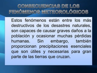 Estos fenómenos están entre los más
destructivos de los desastres naturales,
son capaces de causar graves daños a la
población y ocasionar muchas pérdidas
humanas.       Sin    embargo,   también
proporcionan precipitaciones esenciales
que son útiles y necesarias para gran
parte de las tierras que cruzan.
 