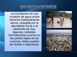 La inundación es una
invasión de agua sobre
 terrenos habitualmente
  secos, causada por la
   abundante lluvia o el
     desborde de ríos,
    lagunas, cañadas.
Normalmente ocurren en
 las partes bajas de las
 cuencas, éstas pueden
ser lentas o repentinas.
 