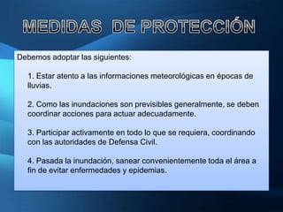 Debemos adoptar las siguientes:

  1. Estar atento a las informaciones meteorológicas en épocas de
  lluvias.

  2. Como las inundaciones son previsibles generalmente, se deben
  coordinar acciones para actuar adecuadamente.

  3. Participar activamente en todo lo que se requiera, coordinando
  con las autoridades de Defensa Civil.

  4. Pasada la inundación, sanear convenientemente toda el área a
  fin de evitar enfermedades y epidemias.
 