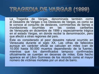 La Tragedia de Vargas, denominada también como
el Desastre de Vargas o los Deslaves de Vargas, es como se
le conoce al conjunto de deslaves, corrimientos de tierras e
inundaciones     ocurridas   en     las  costas   caribeñas
de Venezuela en diciembre de 1999 y especialmente trágica
en el estado Vargas, en donde recibe la denominación, pero
que afectó a otras regiones del país.
Éste es considerado el peor desastre natural ocurrido en
Venezuela durante el siglo XX. Las cifras de fallecidos
aunque sin carácter oficial se calculan en miles (van de
10.000 hasta 50.000 muertos dependiendo de la fuente),
mientras que los damnificados tampoco confirmadas
oficialmente se cuentan en decenas de miles. Este hecho
aparece en el Libro Guinness de los récords como el mayor
número de víctimas mortales por un alud de barro.
 