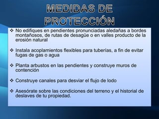  No edifiques en pendientes pronunciadas aledañas a bordes
  montañosos, de rutas de desagüe o en valles producto de la
  erosión natural

 Instala acoplamientos flexibles para tuberías, a fin de evitar
  fugas de gas o agua

 Planta arbustos en las pendientes y construye muros de
  contención

 Construye canales para desviar el flujo de lodo

 Asesórate sobre las condiciones del terreno y el historial de
  deslaves de tu propiedad.
 
