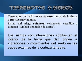 Terremoto: del latín terra, terrae: tierra, de la tierra
y motus: movimiento.
Sismo: del griego seismos: conmoción, sacudida y
también “temblor o temblor de tierra”.


Los sismos son alteraciones súbitas en el
interior de la tierra que dan origen a
vibraciones o movimientos del suelo en las
capas externas de la corteza terrestre.
 