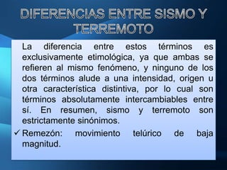 La diferencia entre estos términos es
  exclusivamente etimológica, ya que ambas se
  refieren al mismo fenómeno, y ninguno de los
  dos términos alude a una intensidad, origen u
  otra característica distintiva, por lo cual son
  términos absolutamente intercambiables entre
  sí. En resumen, sismo y terremoto son
  estrictamente sinónimos.
 Remezón: movimiento telúrico de baja
  magnitud.
 