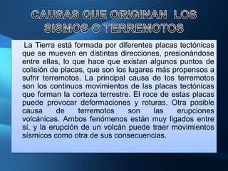 La Tierra está formada por diferentes placas tectónicas
que se mueven en distintas direcciones, presionándose
entre ellas, lo que hace que existan algunos puntos de
colisión de placas, que son los lugares más propensos a
sufrir terremotos. La principal causa de los terremotos
son los continuos movimientos de las placas tectónicas
que forman la corteza terrestre. El roce de estas placas
puede provocar deformaciones y roturas. Otra posible
causa      de    terremotos     son    las   erupciones
volcánicas. Ambos fenómenos están muy ligados entre
sí, y la erupción de un volcán puede traer movimientos
sísmicos como otra de sus consecuencias.
 
