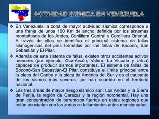  En Venezuela la zona de mayor actividad sísmica corresponde a
  una franja de unos 100 Km de ancho definida por los sistemas
  montañosos de los Andes, Cordillera Central y Cordillera Oriental.
  A través de ellos se identifica el principal sistema de fallas
  sismogénicas del país formadas por las fallas de Boconó, San
  Sebastián y El Pilar.
 Además de este sistema de fallas, existen otros accidentes activos
  menores (por ejemplo: Oca-Ancón, Valera, La Victoria y Urica)
  capaces de producir sismos importantes. El sistema de fallas de
  Boconó-San Sebastián-El Pilar, constituye el límite principal entre
  la placa del Caribe y la placa de América del Sur y es el causante
  de los sismos más severos que han ocurrido en el territorio
  nacional.
 Las tres áreas de mayor riesgo sísmico son: Los Andes y la Sierra
  de Perijá, la región de Caracas y la región nororiental. Hay una
  gran concentración de terremotos fuertes en estas regiones que
  están asociadas con las zonas de fallamientos antes mencionadas.
 