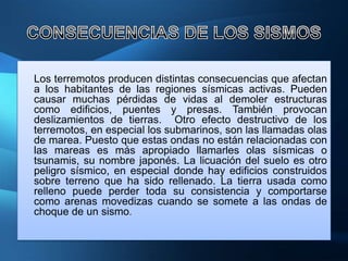 Los terremotos producen distintas consecuencias que afectan
a los habitantes de las regiones sísmicas activas. Pueden
causar muchas pérdidas de vidas al demoler estructuras
como edificios, puentes y presas. También provocan
deslizamientos de tierras. Otro efecto destructivo de los
terremotos, en especial los submarinos, son las llamadas olas
de marea. Puesto que estas ondas no están relacionadas con
las mareas es más apropiado llamarles olas sísmicas o
tsunamis, su nombre japonés. La licuación del suelo es otro
peligro sísmico, en especial donde hay edificios construidos
sobre terreno que ha sido rellenado. La tierra usada como
relleno puede perder toda su consistencia y comportarse
como arenas movedizas cuando se somete a las ondas de
choque de un sismo.
 