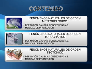 FENÓMENOS NATURALES DE ORDEN
          METEOROLÓGICO.
• DEFINICIÓN, CAUSAS, CONSECUENCIAS.
• MEDIDAS DE PROTECCIÓN.

    FENÓMENOS NATURALES DE ORDEN
            TOPOGRÁFICO
• DEFINICIÓN, CAUSAS, CONSECUENCIAS.
• MEDIDAS DE PROTECCIÓN.

    FENÓMENOS NATURALES DE ORDEN
             TECTÓNICO
• DEFINICIÓN, CAUSAS, CONSECUENCIAS.
• MEDIDAS DE PROTECCIÓN.
 