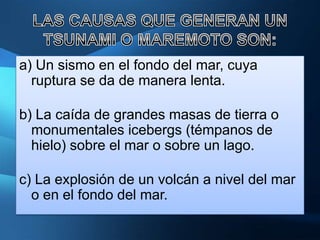 a) Un sismo en el fondo del mar, cuya
  ruptura se da de manera lenta.

b) La caída de grandes masas de tierra o
  monumentales icebergs (témpanos de
  hielo) sobre el mar o sobre un lago.

c) La explosión de un volcán a nivel del mar
  o en el fondo del mar.
 