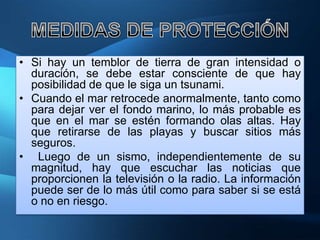 • Si hay un temblor de tierra de gran intensidad o
  duración, se debe estar consciente de que hay
  posibilidad de que le siga un tsunami.
• Cuando el mar retrocede anormalmente, tanto como
  para dejar ver el fondo marino, lo más probable es
  que en el mar se estén formando olas altas. Hay
  que retirarse de las playas y buscar sitios más
  seguros.
• Luego de un sismo, independientemente de su
  magnitud, hay que escuchar las noticias que
  proporcionen la televisión o la radio. La información
  puede ser de lo más útil como para saber si se está
  o no en riesgo.
 