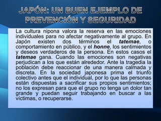 La cultura nipona valora la reserva en las emociones
individuales para no afectar negativamente al grupo. En
Japón existen dos términos el tatemae, o
comportamiento en público, y el honne, los sentimientos
y deseos verdaderos de la persona. En estos casos el
tatemae gana. Cuando las emociones son negativas
perjudican a los que están alrededor. Ante la tragedia la
población debe reaccionar de una manera calmada y
discreta. En la sociedad japonesa prima el triunfo
colectivo antes que el individual, por lo que las personas
están dispuestas a sacrificar sus propios sentimientos;
no los expresan para que el grupo no tenga un dolor tan
grande y puedan seguir trabajando en buscar a las
víctimas, o recuperarse.
 