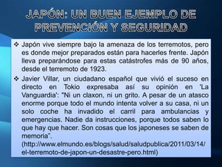  Japón vive siempre bajo la amenaza de los terremotos, pero
  es donde mejor preparados están para hacerles frente. Japón
  lleva preparándose para estas catástrofes más de 90 años,
  desde el terremoto de 1923.
 Javier Villar, un ciudadano español que vivió el suceso en
  directo en Tokio expresaba así su opinión en 'La
  Vanguardia': "Ni un claxon, ni un grito. A pesar de un atasco
  enorme porque todo el mundo intenta volver a su casa, ni un
  solo coche ha invadido el carril para ambulancias y
  emergencias. Nadie da instrucciones, porque todos saben lo
  que hay que hacer. Son cosas que los japoneses se saben de
  memoria”.
  (http://www.elmundo.es/blogs/salud/saludpublica/2011/03/14/
  el-terremoto-de-japon-un-desastre-pero.html)
 