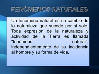 Un fenómeno natural es un cambio de
la naturaleza que sucede por si solo.
Toda expresión de la naturaleza y
actividad de la Tierra es llamada
"fenómeno                     natural",
independientemente de su incidencia
al hombre y su forma de vida.
 
