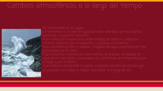 *El movimiento de las aguas
La hidrosfera es la capa de agua que cubre alrededor de tres cuartas
partes de la superficie terrestre .
*Los mares:son proporciones determinadas de océanos y abarcan
inmenso espacios que corresponden a grandes ecosistemas .
*Las olas:corresponden a subidas y bajadas del agua superficial del mar
provocadas por el viento.
*Las corrientes marinas:son movimientos de grandes cantidades de
agua dentro del océano ,ocasionadas por diferencias de temperatura, por
el oleaje o por el viento .
*Las mareas:corresponde a subidas y bajadas del nivel del mar,las que
se producen con mayor o menor intensidad a lo largo del día
Cambios atmosféricos a lo largo del tiempo
 