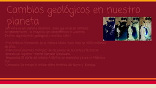 Cambios geológicos en nuestro
planeta
La Tierra es un planeta dinámico , osea que ocurren cambios
constantemente , la mayoría son catastróficos y violentos .
Existen algunas eras geológicas conocidas como:
-Precámbrica: Formación de la corteza sólida hace más de 4.000 millones
de años.
-Paleozoica:Colisiones múltiples de las placas de la Corteza Terrestre
creando un supercontinente llamado Gondwana.
-mesozoica: El norte del océano Atlántico se ensancha y nace el Atlántico
Sur.
-Cenozoica: Se rompe el enlace entre América del Norte y Europa.
 