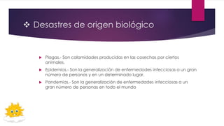  Desastres de origen biológico
 Plagas.- Son calamidades producidas en las cosechas por ciertos
animales.
 Epidemias.- Son la generalización de enfermedades infecciosas a un gran
número de personas y en un determinado lugar.
 Pandemias.- Son la generalización de enfermedades infecciosas a un
gran número de personas en todo el mundo
 
