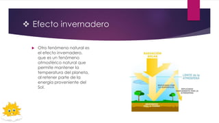  Efecto invernadero
 Otro fenómeno natural es
el efecto invernadero,
que es un fenómeno
atmosférico natural que
permite mantener la
temperatura del planeta,
al retener parte de la
energía proveniente del
Sol.
 