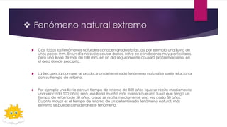  Fenómeno natural extremo
 Casi todos los fenómenos naturales conocen graduatorias, así por ejemplo una lluvia de
unos pocos mm. En un día no suele causar daños, salvo en condiciones muy particulares,
pero una lluvia de más de 100 mm. en un día seguramente causará problemas serios en
el área donde precipita.
 La frecuencia con que se produce un determinado fenómeno natural se suele relacionar
con su tiempo de retorno.
 Por ejemplo una lluvia con un tiempo de retorno de 500 años (que se repite mediamente
una vez cada 500 años) será una lluvia mucho más intensa que una lluvia que tenga un
tiempo de retorno de 50 años, o que se repita mediamente una vez cada 50 años.
Cuanto mayor es el tiempo de retorno de un determinado fenómeno natural, más
extremo se puede considerar este fenómeno.
 