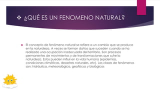  ¿QUÉ ES UN FENOMENO NATURAL?
 El concepto de fenómeno natural se refiere a un cambio que se produce
en la naturaleza. A veces se forman daños que suceden cuando se ha
realizado una ocupación inadecuada del territorio. Son procesos
permanentes de movimientos y de transformaciones que sufre la
naturaleza. Estos pueden influir en la vida humana (epidemias,
condiciones climáticas, desastres naturales, etc). Las clases de fenómenos
son: hidráulica, meteorológica, geofísicos y biológicos
 