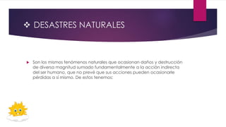  DESASTRES NATURALES
 Son los mismos fenómenos naturales que ocasionan daños y destrucción
de diversa magnitud sumado fundamentalmente a la acción indirecta
del ser humano, que no prevé que sus acciones pueden ocasionarle
pérdidas a sí mismo. De estos tenemos:
 